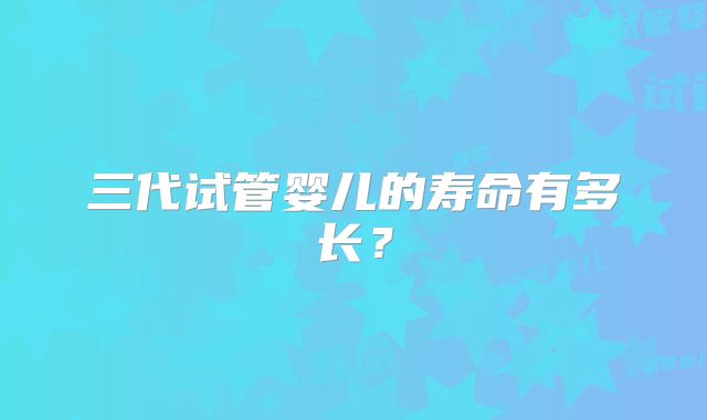 三代试管婴儿的寿命有多长?