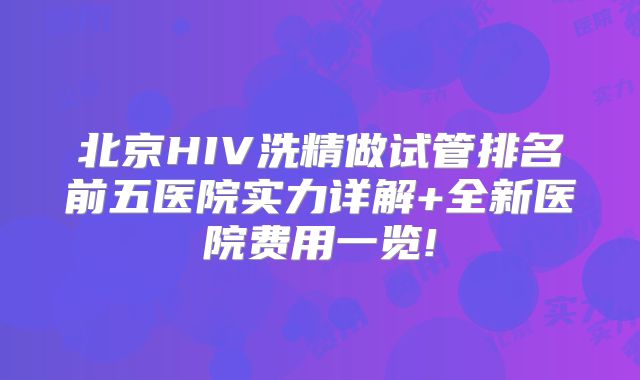 北京HIV洗精做试管排名前五医院实力详解+全新医院费用一览!