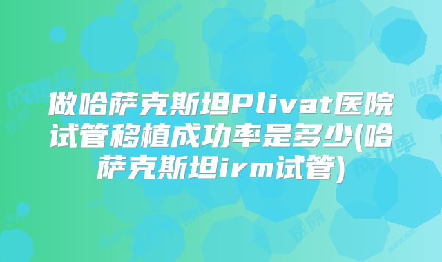 做哈萨克斯坦Plivat医院试管移植成功率是多少(哈萨克斯坦irm试管)