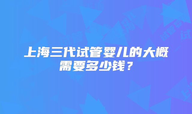 上海三代试管婴儿的大概需要多少钱？