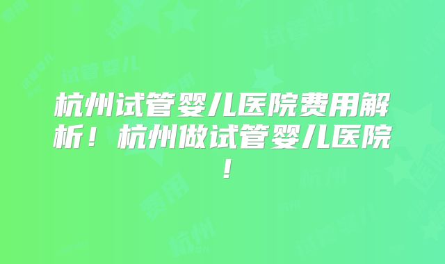 杭州试管婴儿医院费用解析！杭州做试管婴儿医院！