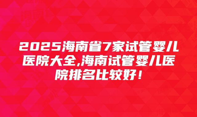 2025海南省7家试管婴儿医院大全,海南试管婴儿医院排名比较好！