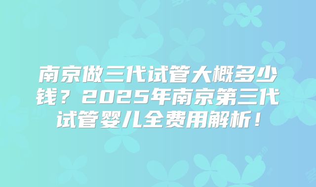 南京做三代试管大概多少钱?2025年南京第三代试管婴儿全费用解析!