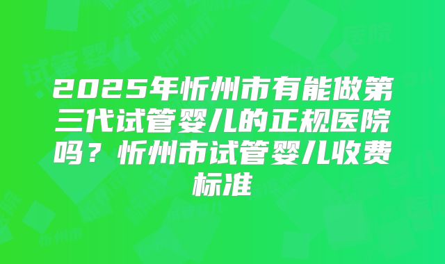 2025年忻州市有能做第三代试管婴儿的正规医院吗？忻州市试管婴儿收费标准