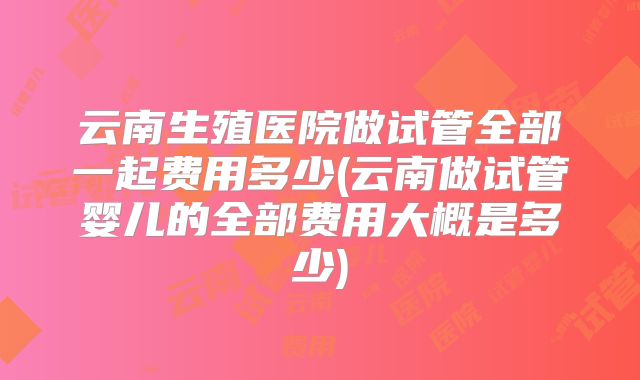 云南生殖医院做试管全部一起费用多少(云南做试管婴儿的全部费用大概是多少)