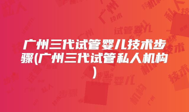 广州三代试管婴儿技术步骤(广州三代试管私人机构)