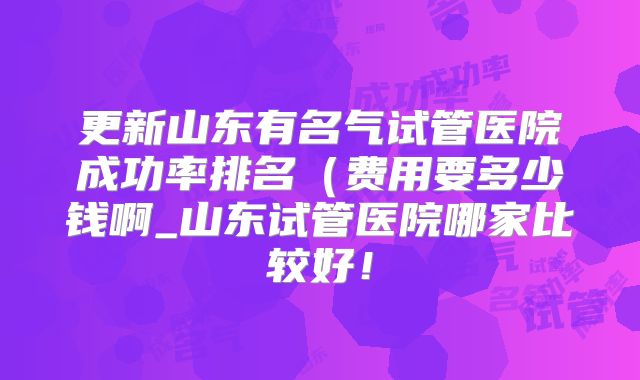 更新山东有名气试管医院成功率排名(费用要多少钱啊_山东试管医院哪家比较好!