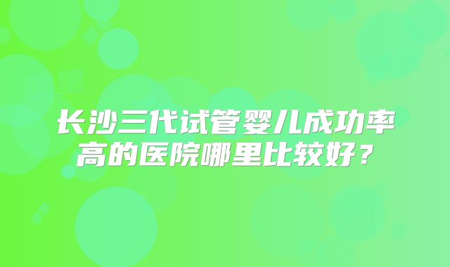 长沙三代试管婴儿成功率高的医院哪里比较好？