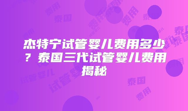 杰特宁试管婴儿费用多少?泰国三代试管婴儿费用揭秘