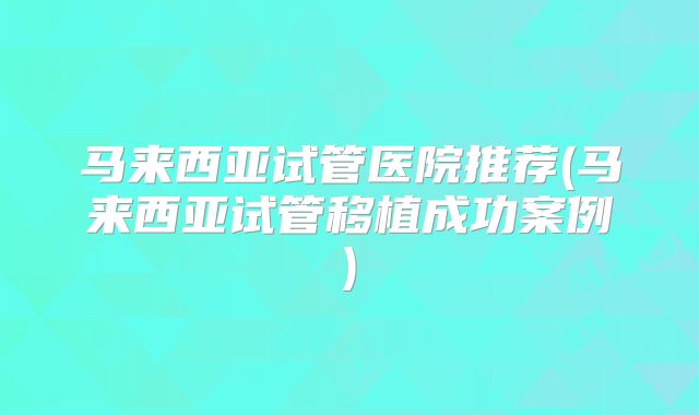 马来西亚试管医院推荐(马来西亚试管移植成功案例)