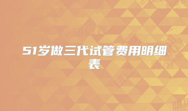 51岁做三代试管费用明细表