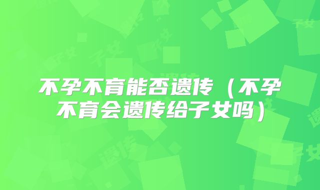 不孕不育能否遗传（不孕不育会遗传给子女吗）