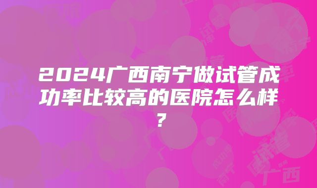 2024广西南宁做试管成功率比较高的医院怎么样?