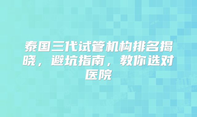 泰国三代试管机构排名揭晓,避坑指南,教你选对医院