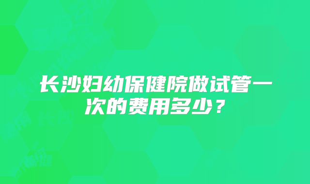 长沙妇幼保健院做试管一次的费用多少？