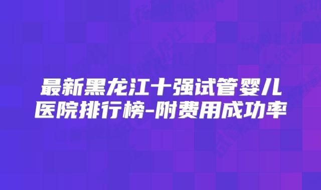 最新黑龙江十强试管婴儿医院排行榜-附费用成功率