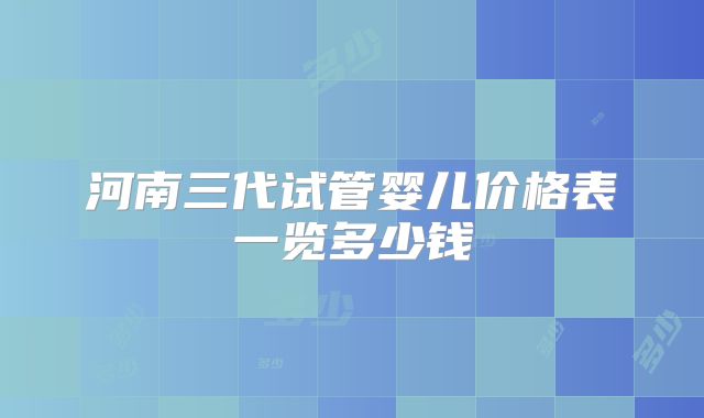河南三代试管婴儿价格表一览多少钱