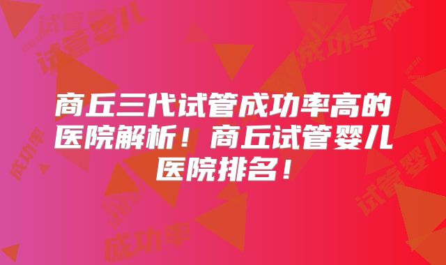 商丘三代试管成功率高的医院解析!商丘试管婴儿医院排名!