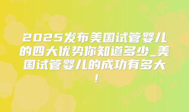 2025发布美国试管婴儿的四大优势你知道多少_美国试管婴儿的成功有多大!