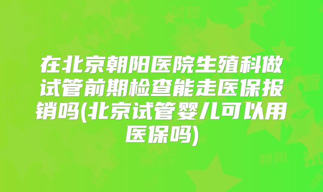 在北京朝阳医院生殖科做试管前期检查能走医保报销吗(北京试管婴儿可以用医保吗)