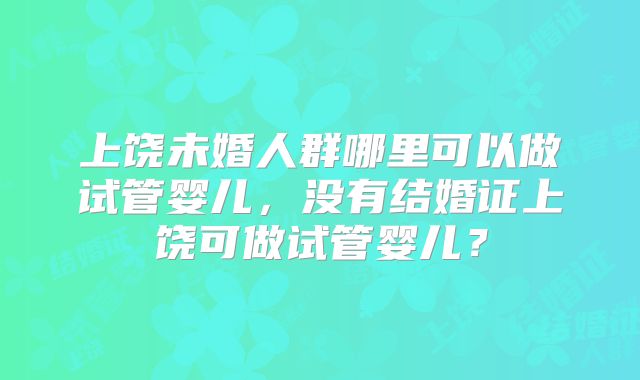 上饶未婚人群哪里可以做试管婴儿,没有结婚证上饶可做试管婴儿?