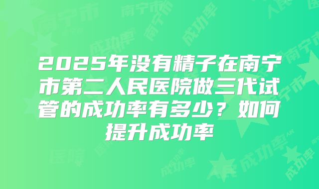 2025年没有精子在南宁市第二人民医院做三代试管的成功率有多少？如何提升成功率