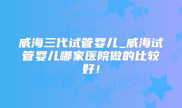 威海三代试管婴儿_威海试管婴儿哪家医院做的比较好！