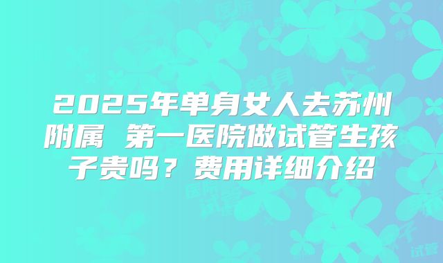2025年单身女人去苏州附属 第一医院做试管生孩子贵吗？费用详细介绍