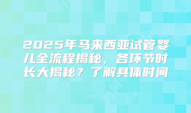 2025年马来西亚试管婴儿全流程揭秘，各环节时长大揭秘？了解具体时间