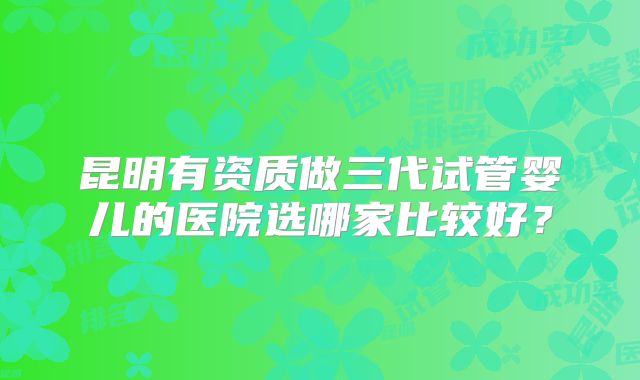 昆明有资质做三代试管婴儿的医院选哪家比较好？