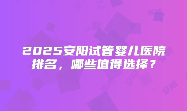 2025安阳试管婴儿医院排名，哪些值得选择？