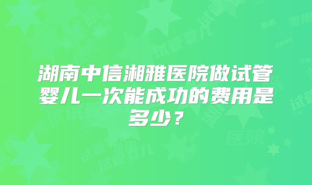 湖南中信湘雅医院做试管婴儿一次能成功的费用是多少？