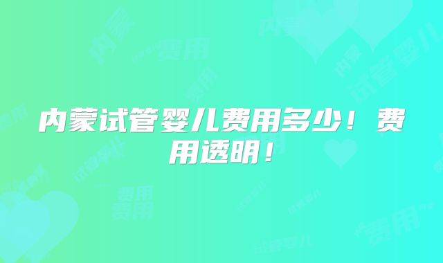 内蒙试管婴儿费用多少!费用透明!