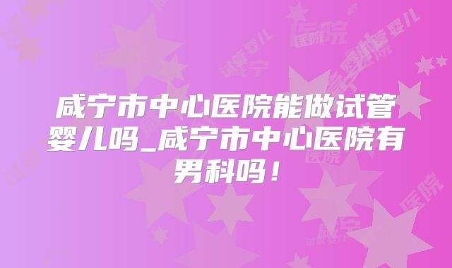 咸宁市中心医院能做试管婴儿吗_咸宁市中心医院有男科吗！