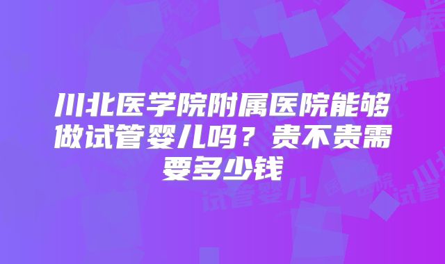 川北医学院附属医院能够做试管婴儿吗?贵不贵需要多少钱