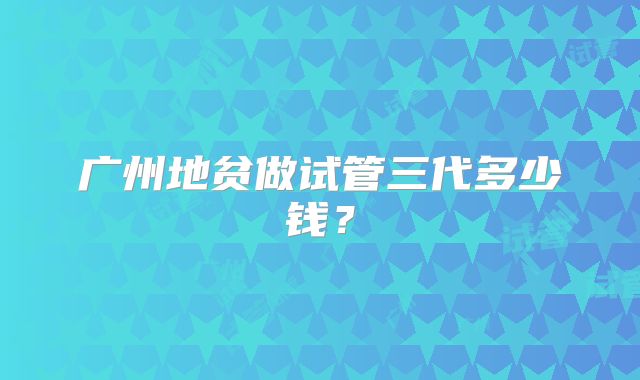 广州地贫做试管三代多少钱？