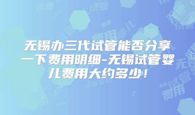 无锡办三代试管能否分享一下费用明细-无锡试管婴儿费用大约多少!