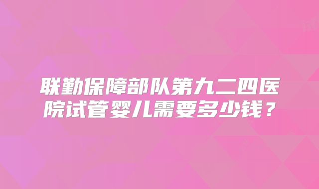 联勤保障部队第九二四医院试管婴儿需要多少钱?