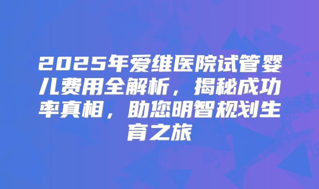2025年爱维医院试管婴儿费用全解析,揭秘成功率真相,助您明智规划生育之旅