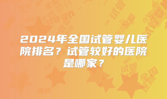 2024年全国试管婴儿医院排名?试管较好的医院是哪家?
