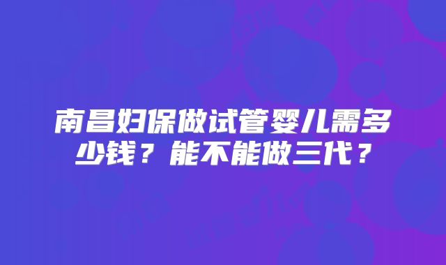 南昌妇保做试管婴儿需多少钱?能不能做三代?
