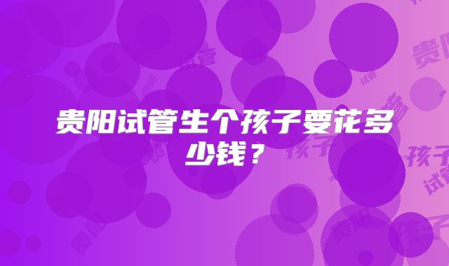 贵阳试管生个孩子要花多少钱？