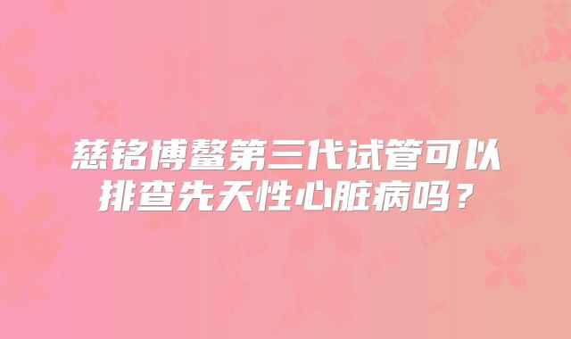 慈铭博鳌第三代试管可以排查先天性心脏病吗？