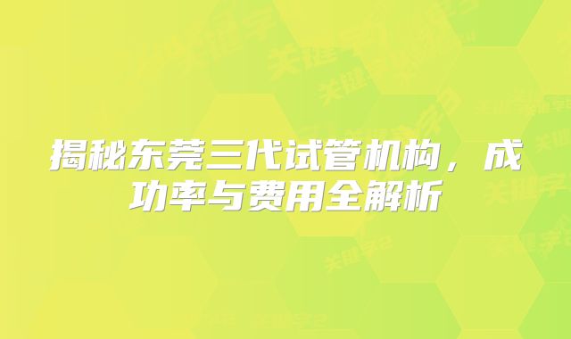 揭秘东莞三代试管机构,成功率与费用全解析