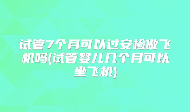 试管7个月可以过安检做飞机吗(试管婴儿几个月可以坐飞机)