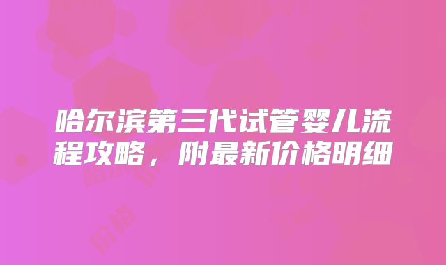 哈尔滨第三代试管婴儿流程攻略,附最新价格明细