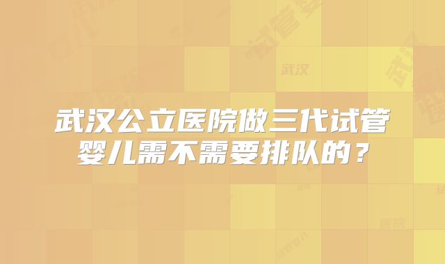武汉公立医院做三代试管婴儿需不需要排队的?