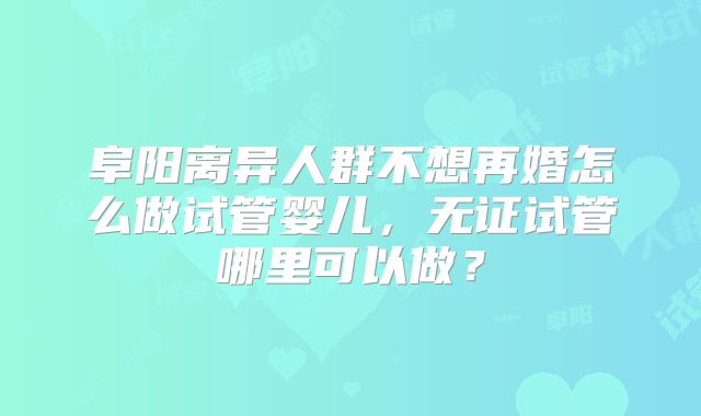 阜阳离异人群不想再婚怎么做试管婴儿，无证试管哪里可以做？