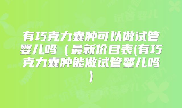 有巧克力囊肿可以做试管婴儿吗(最新价目表(有巧克力囊肿能做试管婴儿吗)