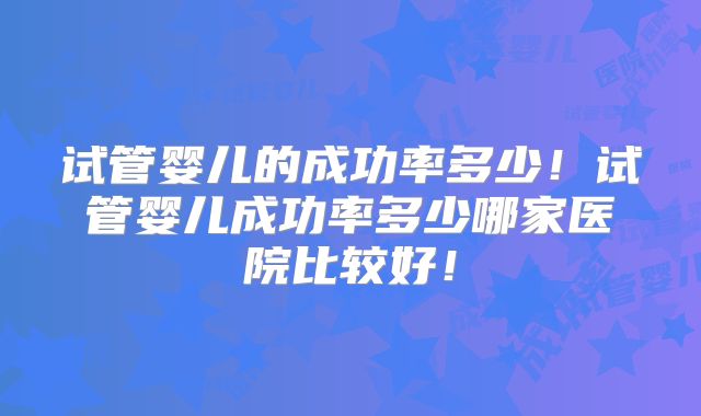 试管婴儿的成功率多少！试管婴儿成功率多少哪家医院比较好！